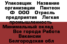 Упаковщик › Название организации ­ Пантеон-Ф, ООО › Отрасль предприятия ­ Легкая промышленность › Минимальный оклад ­ 20 000 - Все города Работа » Вакансии   . Белгородская обл.